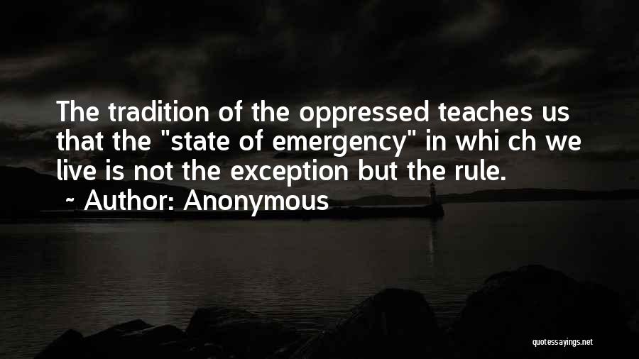 Anonymous Quotes: The Tradition Of The Oppressed Teaches Us That The State Of Emergency In Whi Ch We Live Is Not The
