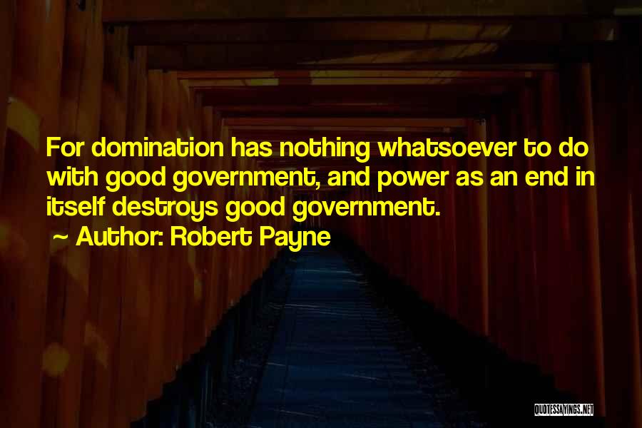 Robert Payne Quotes: For Domination Has Nothing Whatsoever To Do With Good Government, And Power As An End In Itself Destroys Good Government.