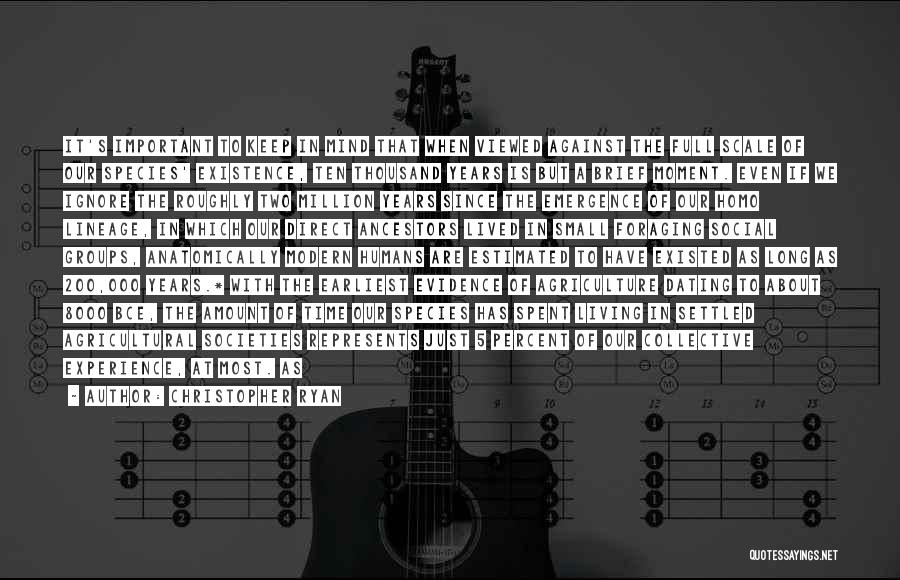 Christopher Ryan Quotes: It's Important To Keep In Mind That When Viewed Against The Full Scale Of Our Species' Existence, Ten Thousand Years