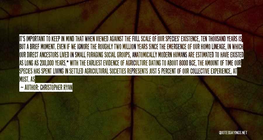 Christopher Ryan Quotes: It's Important To Keep In Mind That When Viewed Against The Full Scale Of Our Species' Existence, Ten Thousand Years