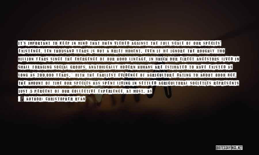 Christopher Ryan Quotes: It's Important To Keep In Mind That When Viewed Against The Full Scale Of Our Species' Existence, Ten Thousand Years