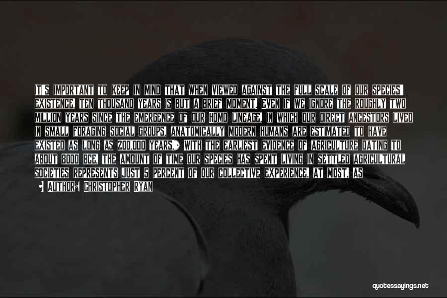 Christopher Ryan Quotes: It's Important To Keep In Mind That When Viewed Against The Full Scale Of Our Species' Existence, Ten Thousand Years