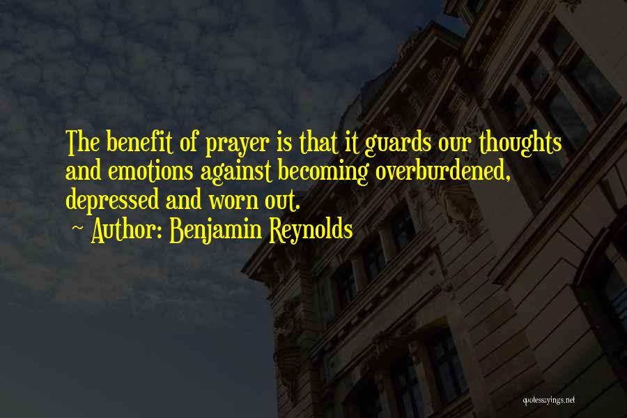 Benjamin Reynolds Quotes: The Benefit Of Prayer Is That It Guards Our Thoughts And Emotions Against Becoming Overburdened, Depressed And Worn Out.