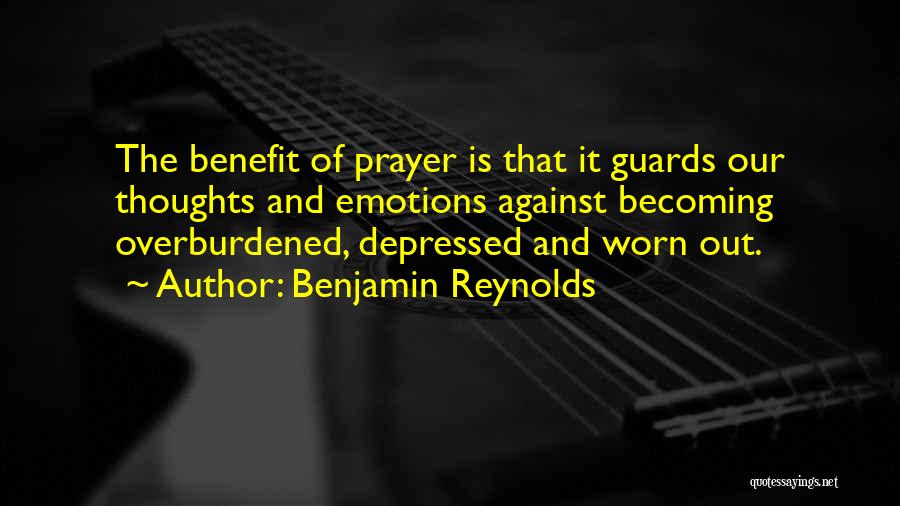 Benjamin Reynolds Quotes: The Benefit Of Prayer Is That It Guards Our Thoughts And Emotions Against Becoming Overburdened, Depressed And Worn Out.