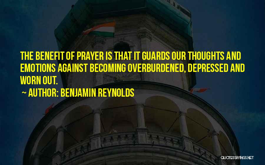 Benjamin Reynolds Quotes: The Benefit Of Prayer Is That It Guards Our Thoughts And Emotions Against Becoming Overburdened, Depressed And Worn Out.