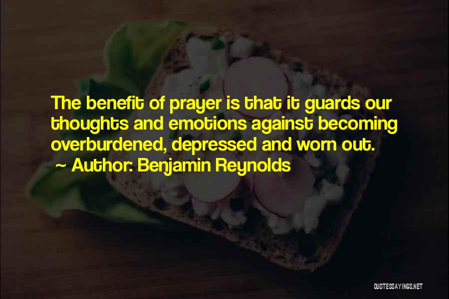 Benjamin Reynolds Quotes: The Benefit Of Prayer Is That It Guards Our Thoughts And Emotions Against Becoming Overburdened, Depressed And Worn Out.