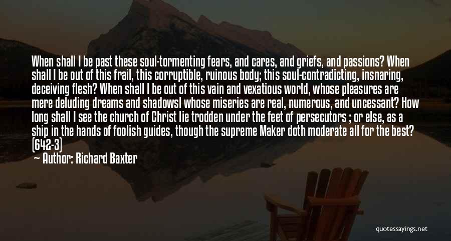Richard Baxter Quotes: When Shall I Be Past These Soul-tormenting Fears, And Cares, And Griefs, And Passions? When Shall I Be Out Of