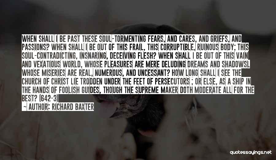 Richard Baxter Quotes: When Shall I Be Past These Soul-tormenting Fears, And Cares, And Griefs, And Passions? When Shall I Be Out Of