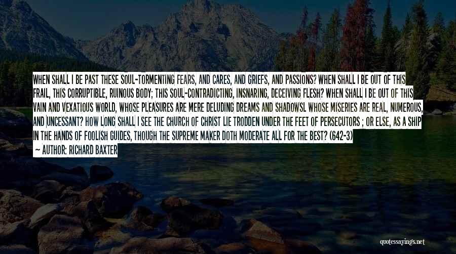 Richard Baxter Quotes: When Shall I Be Past These Soul-tormenting Fears, And Cares, And Griefs, And Passions? When Shall I Be Out Of