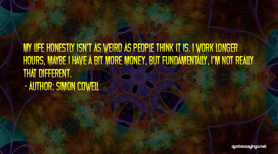 Simon Cowell Quotes: My Life Honestly Isn't As Weird As People Think It Is. I Work Longer Hours, Maybe I Have A Bit