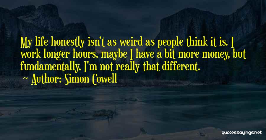 Simon Cowell Quotes: My Life Honestly Isn't As Weird As People Think It Is. I Work Longer Hours, Maybe I Have A Bit