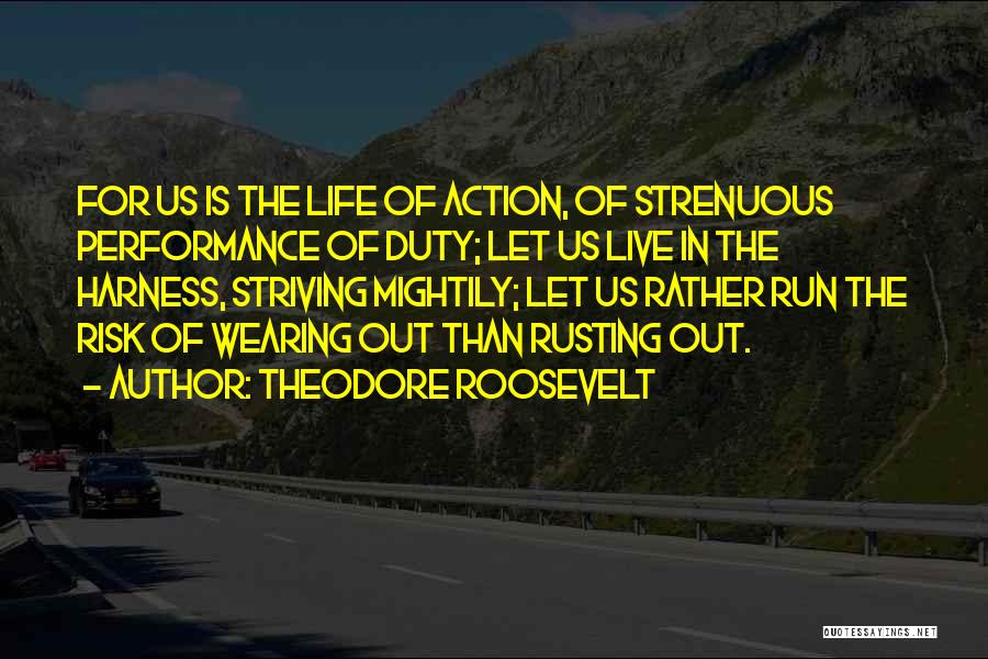 Theodore Roosevelt Quotes: For Us Is The Life Of Action, Of Strenuous Performance Of Duty; Let Us Live In The Harness, Striving Mightily;