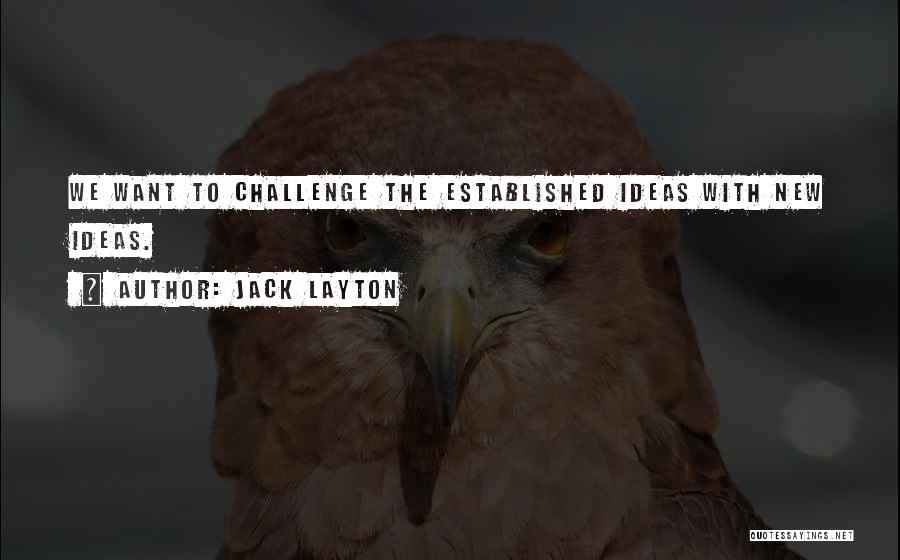 Jack Layton Quotes: We Want To Challenge The Established Ideas With New Ideas.