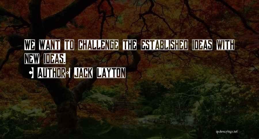 Jack Layton Quotes: We Want To Challenge The Established Ideas With New Ideas.