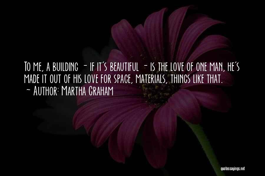 Martha Graham Quotes: To Me, A Building - If It's Beautiful - Is The Love Of One Man, He's Made It Out Of