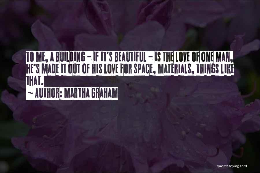 Martha Graham Quotes: To Me, A Building - If It's Beautiful - Is The Love Of One Man, He's Made It Out Of