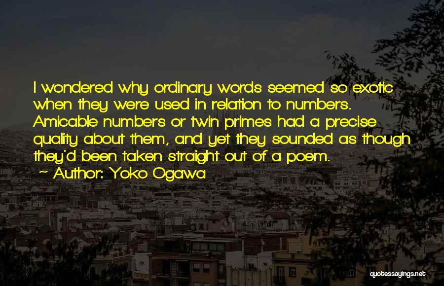 Yoko Ogawa Quotes: I Wondered Why Ordinary Words Seemed So Exotic When They Were Used In Relation To Numbers. Amicable Numbers Or Twin
