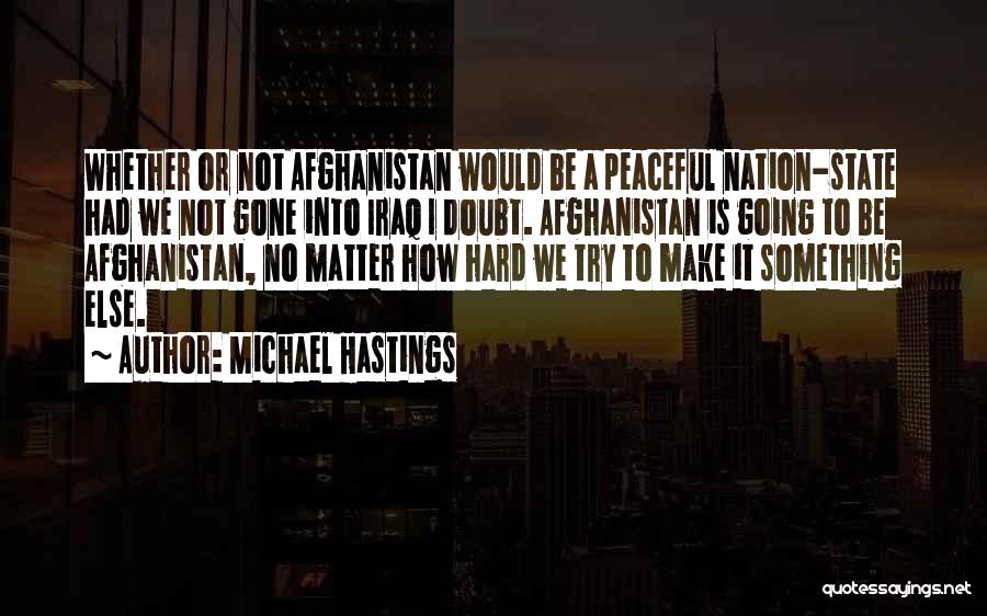 Michael Hastings Quotes: Whether Or Not Afghanistan Would Be A Peaceful Nation-state Had We Not Gone Into Iraq I Doubt. Afghanistan Is Going