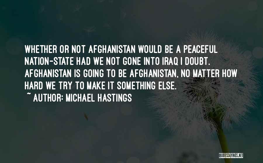 Michael Hastings Quotes: Whether Or Not Afghanistan Would Be A Peaceful Nation-state Had We Not Gone Into Iraq I Doubt. Afghanistan Is Going