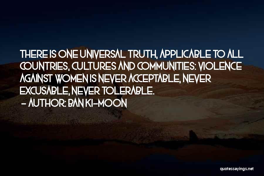 Ban Ki-moon Quotes: There Is One Universal Truth, Applicable To All Countries, Cultures And Communities: Violence Against Women Is Never Acceptable, Never Excusable,