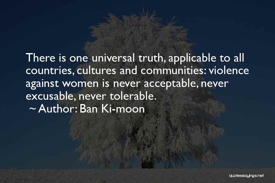 Ban Ki-moon Quotes: There Is One Universal Truth, Applicable To All Countries, Cultures And Communities: Violence Against Women Is Never Acceptable, Never Excusable,