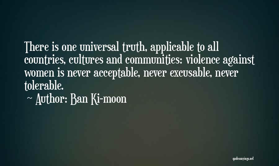 Ban Ki-moon Quotes: There Is One Universal Truth, Applicable To All Countries, Cultures And Communities: Violence Against Women Is Never Acceptable, Never Excusable,