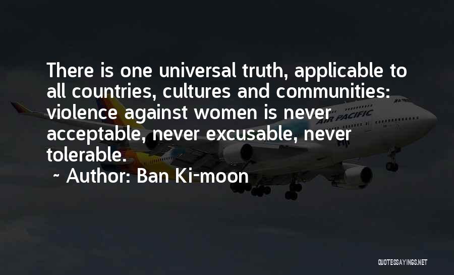 Ban Ki-moon Quotes: There Is One Universal Truth, Applicable To All Countries, Cultures And Communities: Violence Against Women Is Never Acceptable, Never Excusable,