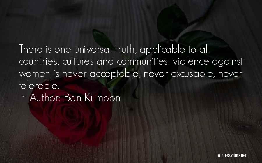 Ban Ki-moon Quotes: There Is One Universal Truth, Applicable To All Countries, Cultures And Communities: Violence Against Women Is Never Acceptable, Never Excusable,