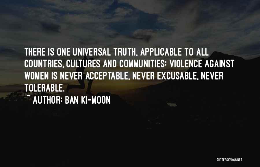 Ban Ki-moon Quotes: There Is One Universal Truth, Applicable To All Countries, Cultures And Communities: Violence Against Women Is Never Acceptable, Never Excusable,