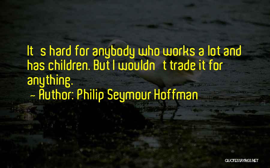 Philip Seymour Hoffman Quotes: It's Hard For Anybody Who Works A Lot And Has Children. But I Wouldn't Trade It For Anything.