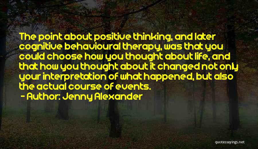 Jenny Alexander Quotes: The Point About Positive Thinking, And Later Cognitive Behavioural Therapy, Was That You Could Choose How You Thought About Life,