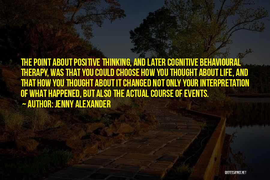 Jenny Alexander Quotes: The Point About Positive Thinking, And Later Cognitive Behavioural Therapy, Was That You Could Choose How You Thought About Life,