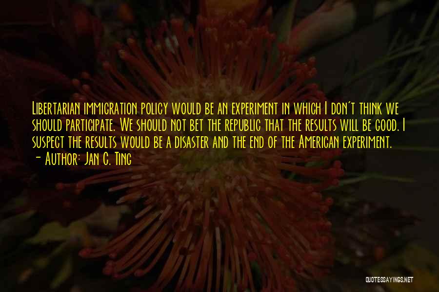 Jan C. Ting Quotes: Libertarian Immigration Policy Would Be An Experiment In Which I Don't Think We Should Participate. We Should Not Bet The