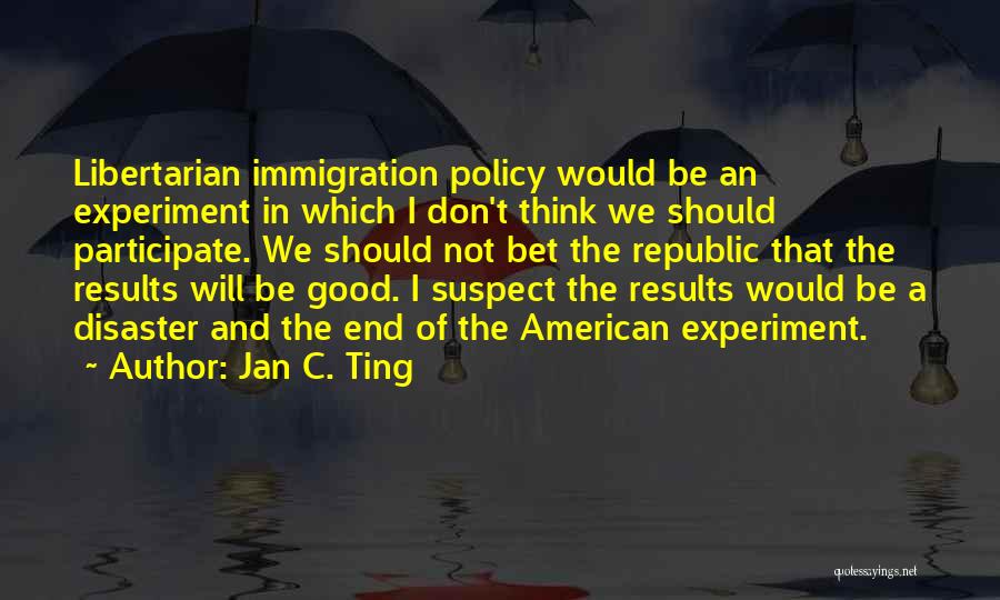 Jan C. Ting Quotes: Libertarian Immigration Policy Would Be An Experiment In Which I Don't Think We Should Participate. We Should Not Bet The