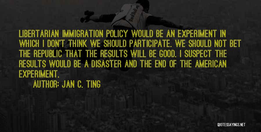 Jan C. Ting Quotes: Libertarian Immigration Policy Would Be An Experiment In Which I Don't Think We Should Participate. We Should Not Bet The