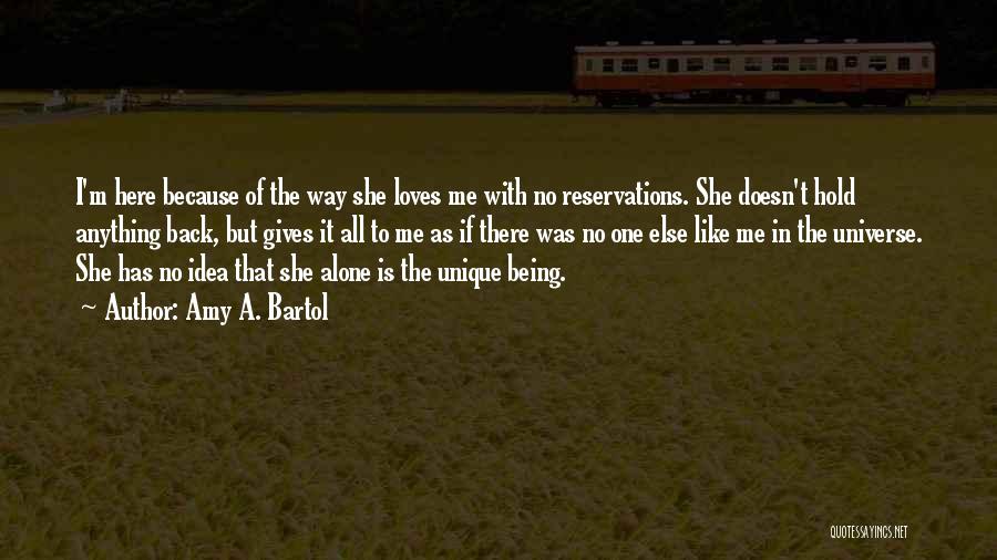 Amy A. Bartol Quotes: I'm Here Because Of The Way She Loves Me With No Reservations. She Doesn't Hold Anything Back, But Gives It