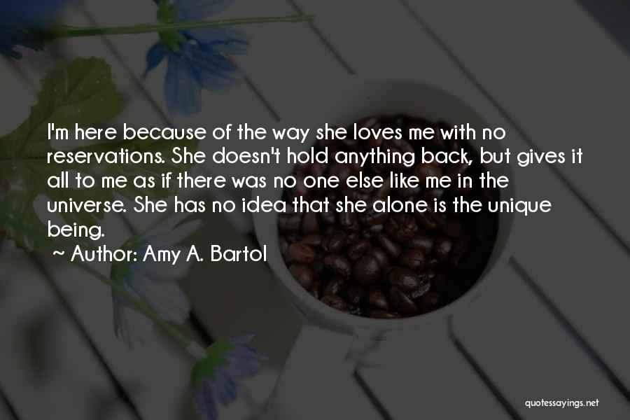 Amy A. Bartol Quotes: I'm Here Because Of The Way She Loves Me With No Reservations. She Doesn't Hold Anything Back, But Gives It