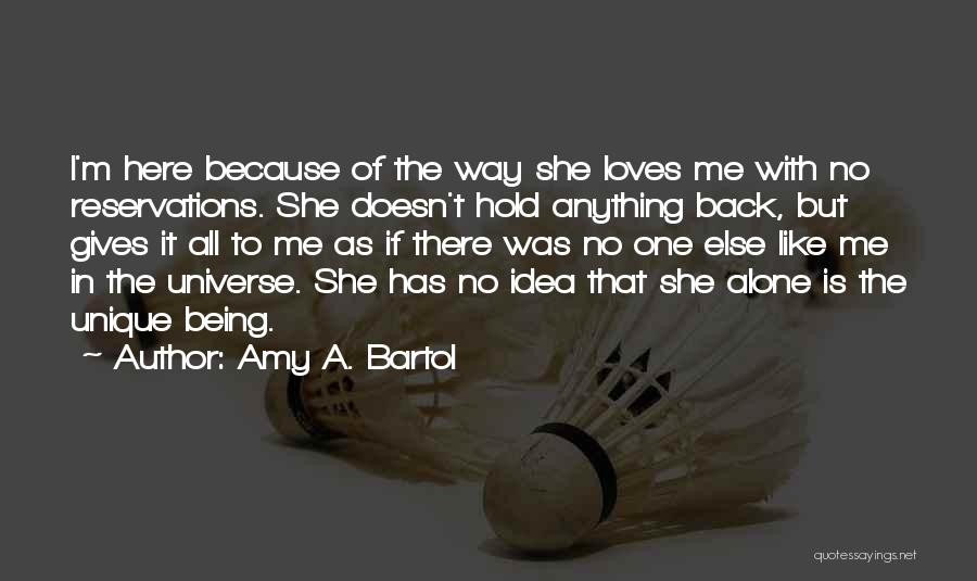 Amy A. Bartol Quotes: I'm Here Because Of The Way She Loves Me With No Reservations. She Doesn't Hold Anything Back, But Gives It