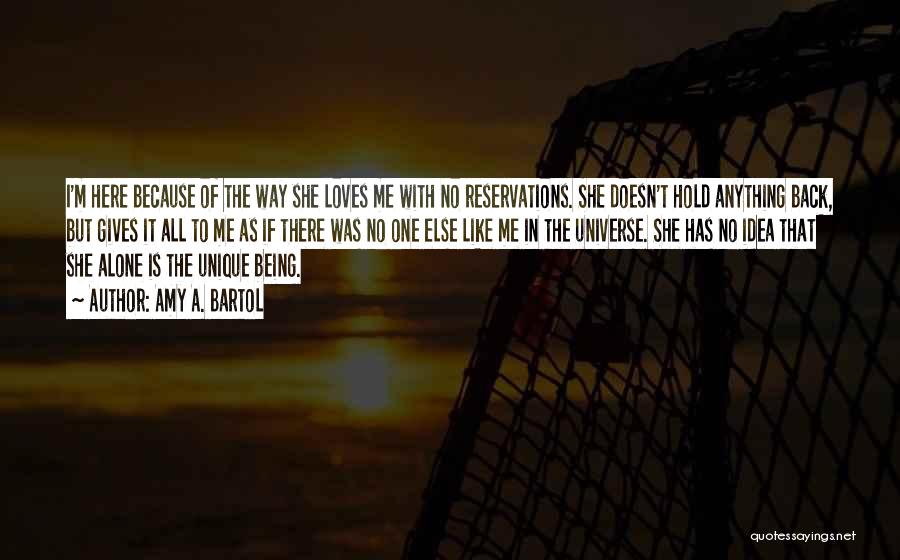 Amy A. Bartol Quotes: I'm Here Because Of The Way She Loves Me With No Reservations. She Doesn't Hold Anything Back, But Gives It