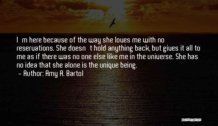 Amy A. Bartol Quotes: I'm Here Because Of The Way She Loves Me With No Reservations. She Doesn't Hold Anything Back, But Gives It