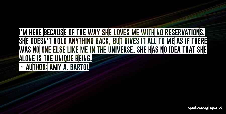 Amy A. Bartol Quotes: I'm Here Because Of The Way She Loves Me With No Reservations. She Doesn't Hold Anything Back, But Gives It