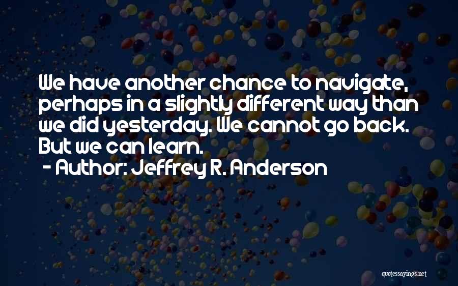 Jeffrey R. Anderson Quotes: We Have Another Chance To Navigate, Perhaps In A Slightly Different Way Than We Did Yesterday. We Cannot Go Back.