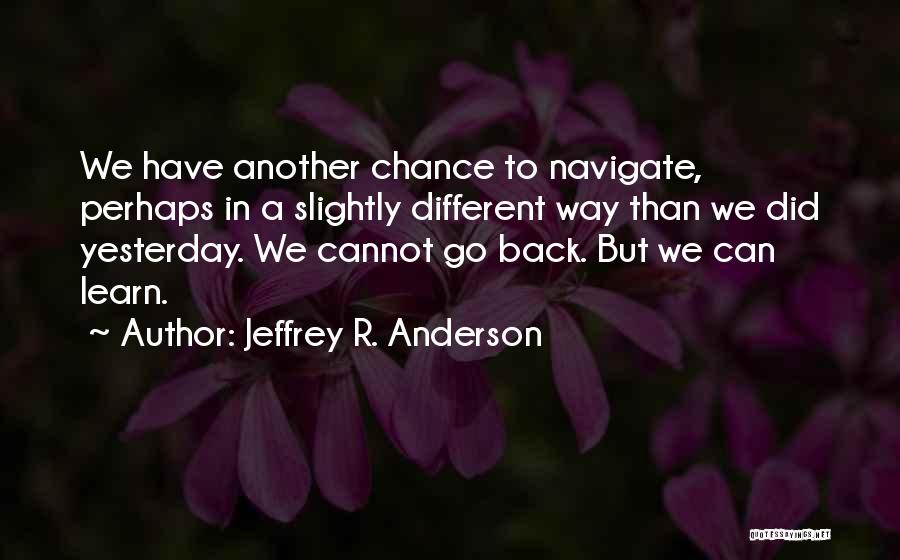 Jeffrey R. Anderson Quotes: We Have Another Chance To Navigate, Perhaps In A Slightly Different Way Than We Did Yesterday. We Cannot Go Back.