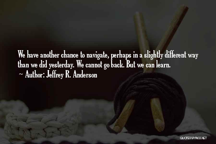 Jeffrey R. Anderson Quotes: We Have Another Chance To Navigate, Perhaps In A Slightly Different Way Than We Did Yesterday. We Cannot Go Back.