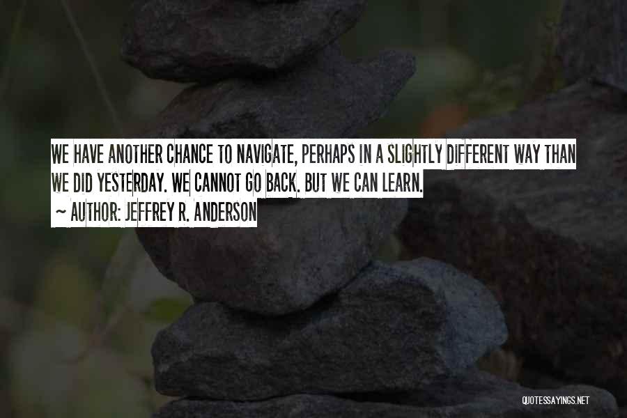 Jeffrey R. Anderson Quotes: We Have Another Chance To Navigate, Perhaps In A Slightly Different Way Than We Did Yesterday. We Cannot Go Back.