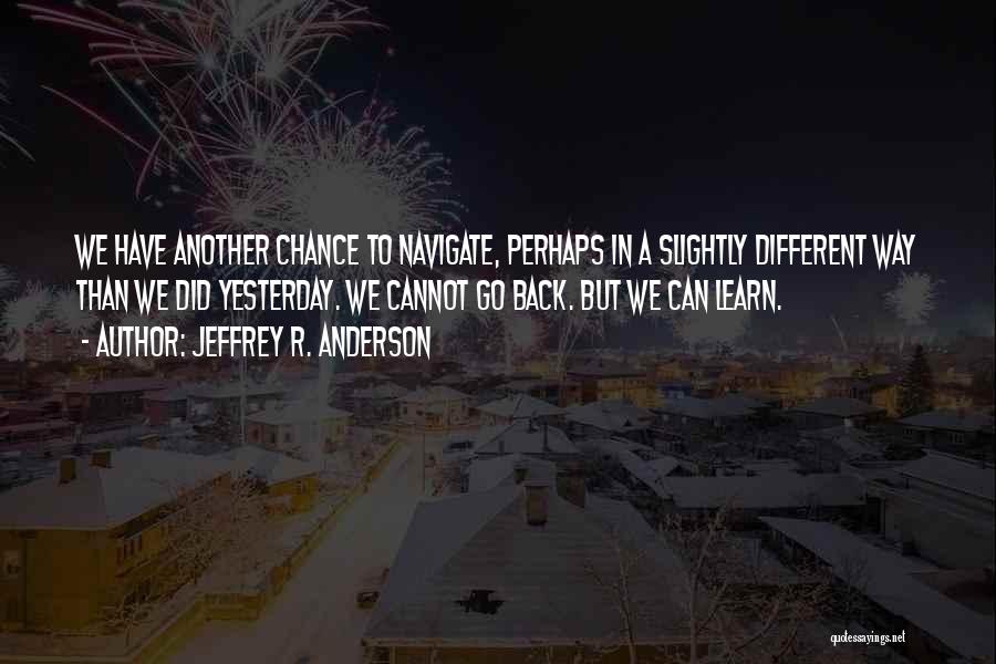 Jeffrey R. Anderson Quotes: We Have Another Chance To Navigate, Perhaps In A Slightly Different Way Than We Did Yesterday. We Cannot Go Back.