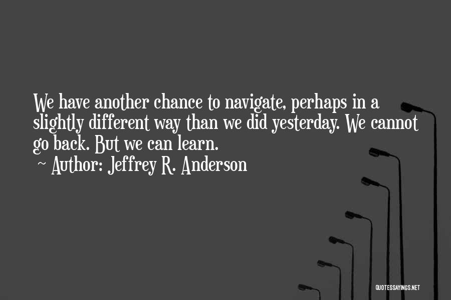 Jeffrey R. Anderson Quotes: We Have Another Chance To Navigate, Perhaps In A Slightly Different Way Than We Did Yesterday. We Cannot Go Back.