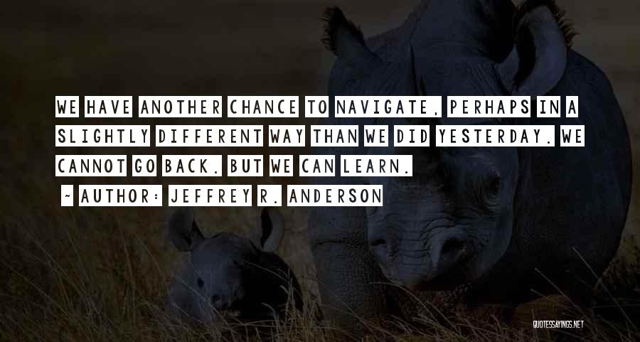 Jeffrey R. Anderson Quotes: We Have Another Chance To Navigate, Perhaps In A Slightly Different Way Than We Did Yesterday. We Cannot Go Back.