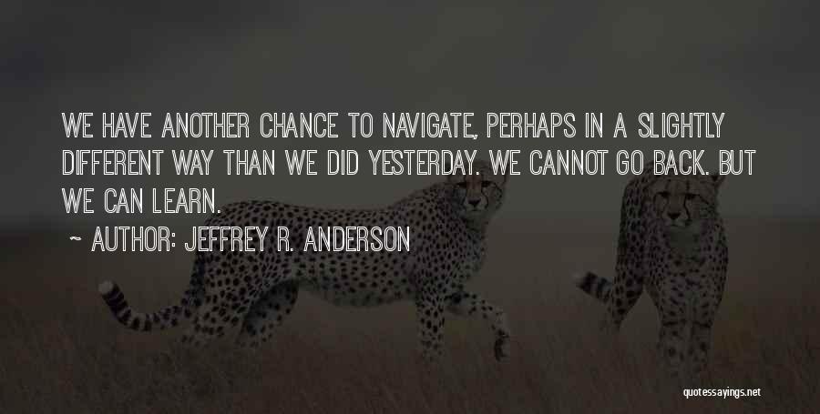 Jeffrey R. Anderson Quotes: We Have Another Chance To Navigate, Perhaps In A Slightly Different Way Than We Did Yesterday. We Cannot Go Back.