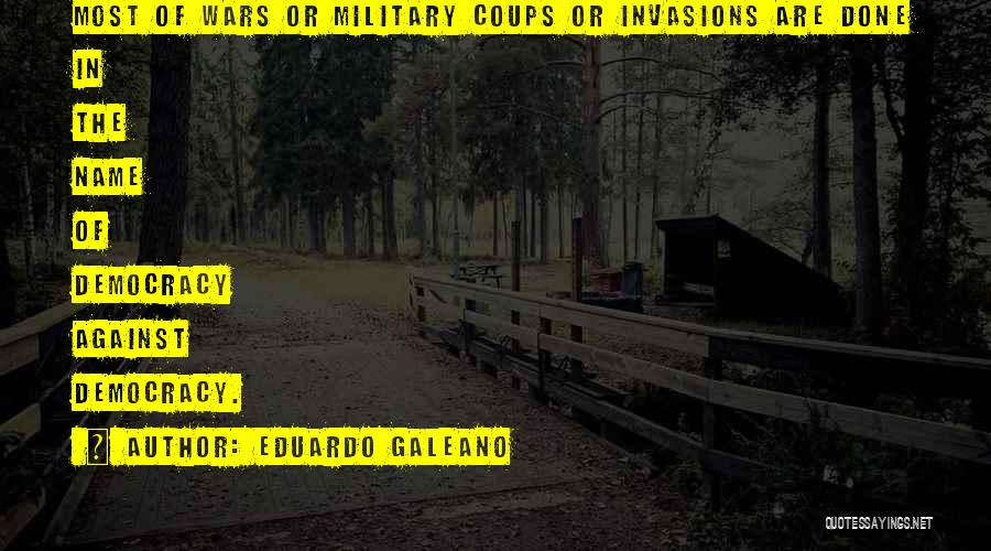 Eduardo Galeano Quotes: Most Of Wars Or Military Coups Or Invasions Are Done In The Name Of Democracy Against Democracy.